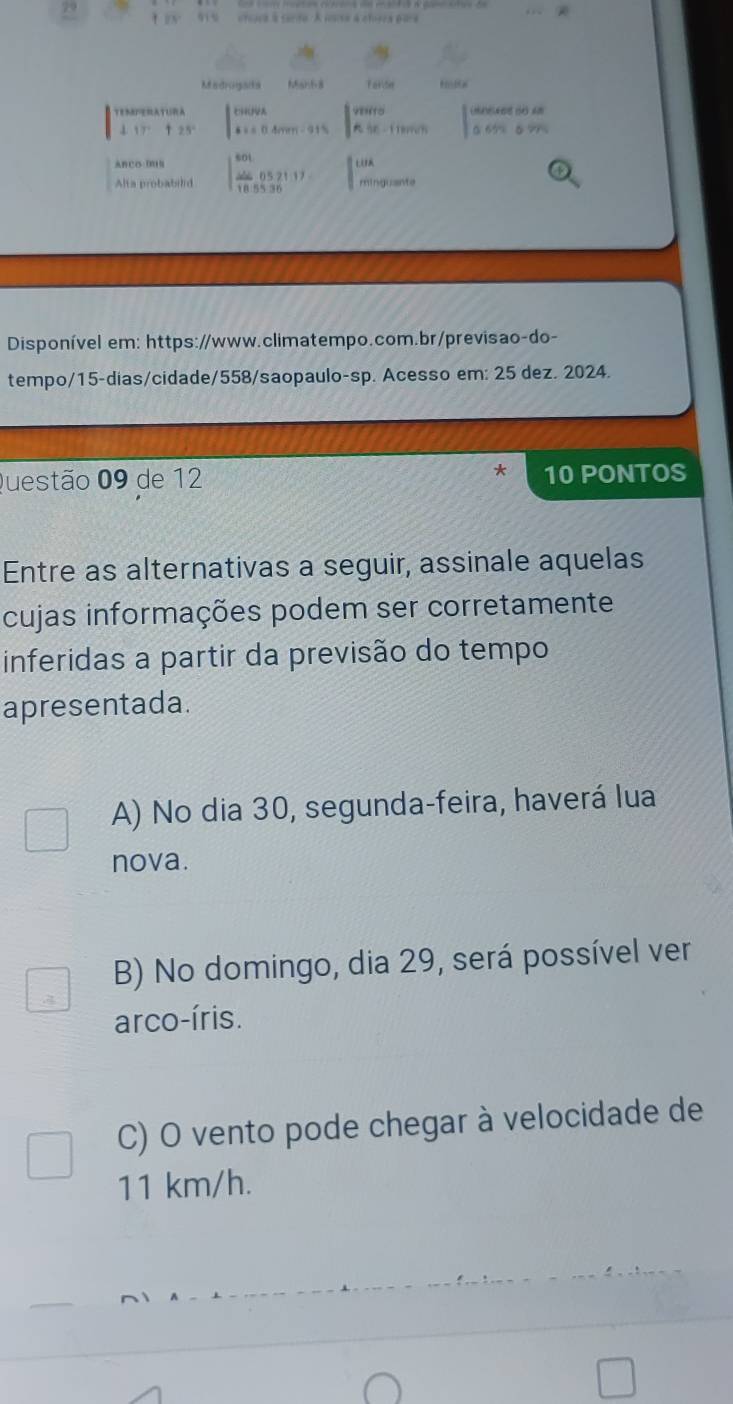 '1 % crcara à cerdo. A isse à chera p ia
Madrogats 66aH68 Farde
(se do ==
TEMPERATURA beginarrayl CHiNHA A+BArws=0.4ren-9.15endarray. (18-118m/s) 5 7
j 17°+25°
ABCO DON beginvmatrix sot frac (40. 185536endvmatrix)^(1136)
Alta probabilid minguante
Disponível em: https://www.climatempo.com.br/previsao-do-
tempo/15-dias/cidade/558/saopaulo-sp. Acesso em: 25 dez. 2024.
Questão 09 de 12 * 10 PONTOS
Entre as alternativas a seguir, assinale aquelas
cujas informações podem ser corretamente
inferidas a partir da previsão do tempo
apresentada.
A) No dia 30, segunda-feira, haverá lua
nova.
B) No domingo, dia 29, será possível ver
arco-íris.
C) O vento pode chegar à velocidade de
11 km/h.