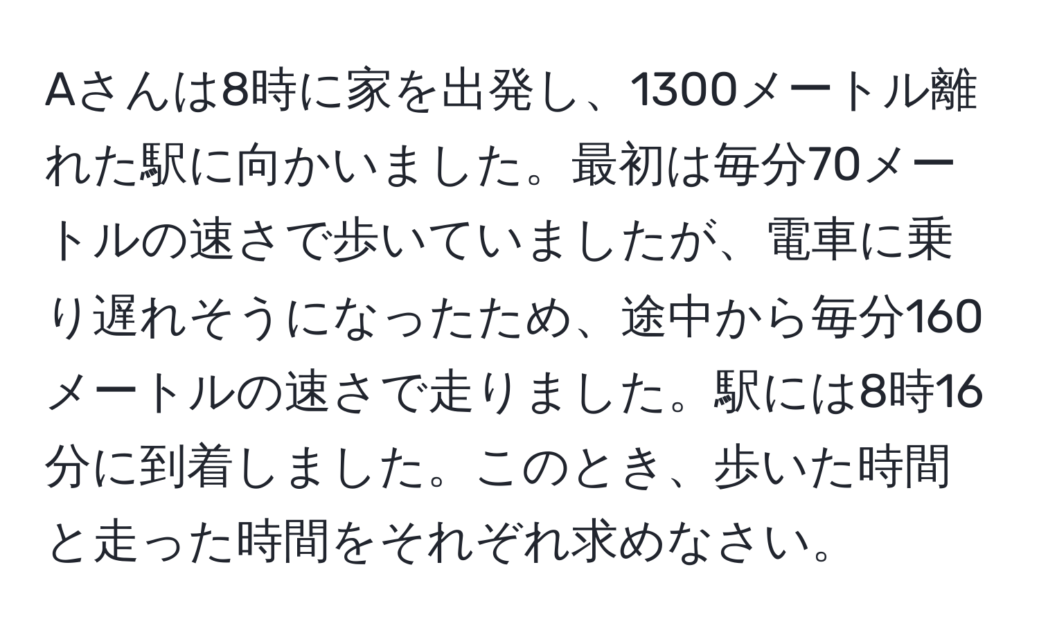 Aさんは8時に家を出発し、1300メートル離れた駅に向かいました。最初は毎分70メートルの速さで歩いていましたが、電車に乗り遅れそうになったため、途中から毎分160メートルの速さで走りました。駅には8時16分に到着しました。このとき、歩いた時間と走った時間をそれぞれ求めなさい。