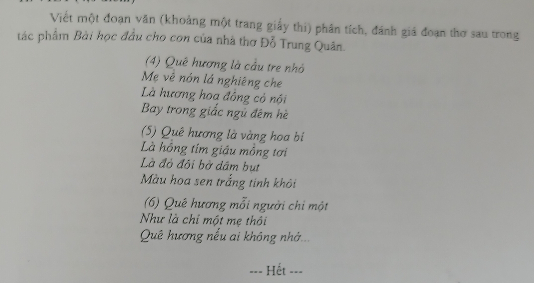 Viết một đoạn văn (khoảng một trang giấy thi) phân tích, đánh giá đoạn thơ sau trong 
tác phẩm Bài học đầu cho con của nhà thơ Đỗ Trung Quân. 
(4) Quê hương là cầu tre nhỏ 
Mẹ vê nón lá nghiêng che 
Là hương hoa đông cỏ nội 
Bay trong giấc ngủ đêm hè 
(5) Quê hương là vàng hoa bí 
Là hồng tím giáu mồng tơi 
Là đỏ đôi bờ dám bụt 
Màu hoa sen trắng tinh khôi 
(6) Quê hương mỗi người chi một 
Như là chỉ một mẹ thôi 
Quê hương nếu ai không nhớ... 
=== Hết ===