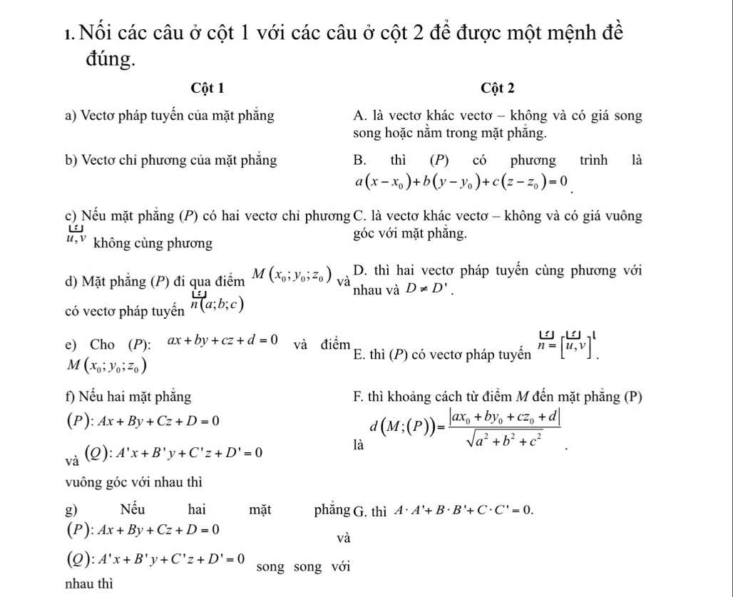 Nối các câu ở cột 1 với các câu ở cột 2 để được một mệnh đề
đúng.
Cột 1 Cột 2
a) Vectơ pháp tuyến của mặt phẳng A. là vectơ khác vectơ - không và có giá song
song hoặc nằm trong mặt phăng.
b) Vectơ chỉ phương của mặt phẳng B. thì (P) có phương trình là
a(x-x_0)+b(y-y_0)+c(z-z_0)=0
c) Nếu mặt phẳng (P) có hai vectơ chỉ phương C. là vectơ khác vectơ - không và có giá vuông
u,v không cùng phương
góc với mặt phắng.
D. thì hai vectơ pháp tuyến cùng phương với
d) Mặt phẳng (P) đi qua điểm M(x_0;y_0;z_0) và nhau và D!= D'.
có vectơ pháp tuyến h(a;b;c)
e) Cho (P): ax+by+cz+d=0 và điểm E. thì (P) có vectơ pháp tuyến beginarrayr _ LJ n=[overline u,endarray ,v]^1.
M(x_0;y_0;z_0)
f) Nếu hai mặt phẳng  F. thì khoảng cách từ điểm M đến mặt phẳng (P)
(P): Ax+By+Cz+D=0
và (2): A'x+B'y+C'z+D'=0 là d(M;(P))=frac |ax_0+by_0+cz_0+d|sqrt(a^2+b^2+c^2)
vuông góc với nhau thì
g) Nếu hai mặt phẳng G. thì A· A'+B· B'+C· C'=0.
(P): Ax+By+Cz+D=0
và
(Q): A'x+B'y+C'z+D'=0 song song với
nhau thì