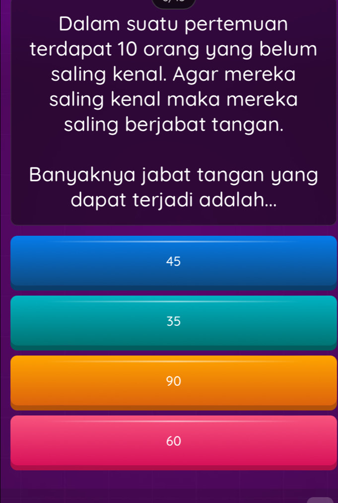 Dalam suatu pertemuan
terdapat 10 orang yang belum
saling kenal. Agar mereka
saling kenal maka mereka
saling berjabat tangan.
Banyaknya jabat tangan yang
dapat terjadi adalah...
45
35
90
60