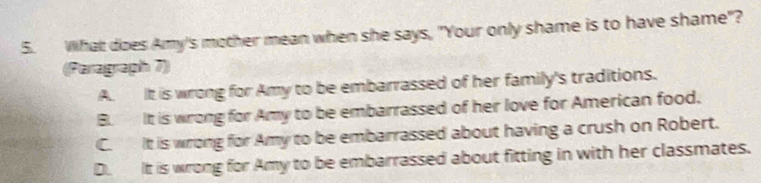 What does Amy's mother mean when she says, "Your only shame is to have shame"?
(Paragraph 7)
A. It is wrong for Amy to be embarrassed of her family's traditions.
B. It is wrong for Amy to be embarrassed of her love for American food.
C. It is wrong for Amy to be embarrassed about having a crush on Robert.
D. It is wrong for Amy to be embarrassed about fitting in with her classmates.