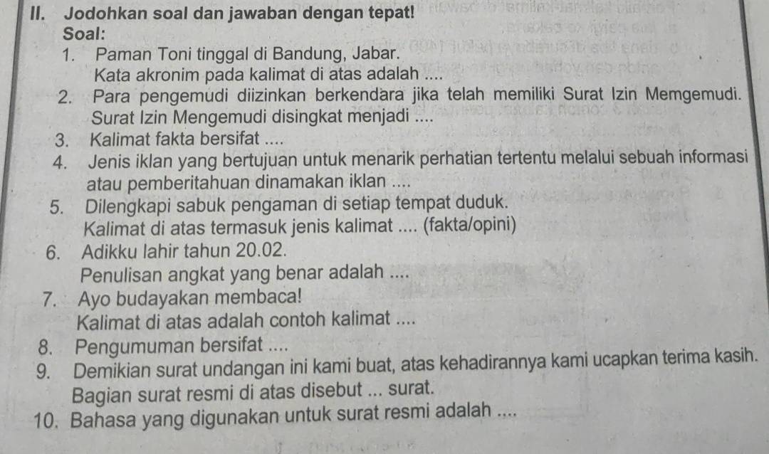 Jodohkan soal dan jawaban dengan tepat! 
Soal: 
1. Paman Toni tinggal di Bandung, Jabar. 
Kata akronim pada kalimat di atas adalah .... 
2. Para pengemudi diizinkan berkendara jika telah memiliki Surat Izin Memgemudi. 
Surat Izin Mengemudi disingkat menjadi .... 
3. Kalimat fakta bersifat .... 
4. Jenis iklan yang bertujuan untuk menarik perhatian tertentu melalui sebuah informasi 
atau pemberitahuan dinamakan iklan .... 
5. Dilengkapi sabuk pengaman di setiap tempat duduk. 
Kalimat di atas termasuk jenis kalimat .... (fakta/opini) 
6. Adikku lahir tahun 20.02. 
Penulisan angkat yang benar adalah .... 
7. Ayo budayakan membaca! 
Kalimat di atas adalah contoh kalimat .... 
8. Pengumuman bersifat .... 
9. Demikian surat undangan ini kami buat, atas kehadirannya kami ucapkan terima kasih. 
Bagian surat resmi di atas disebut ... surat. 
10. Bahasa yang digunakan untuk surat resmi adalah ....