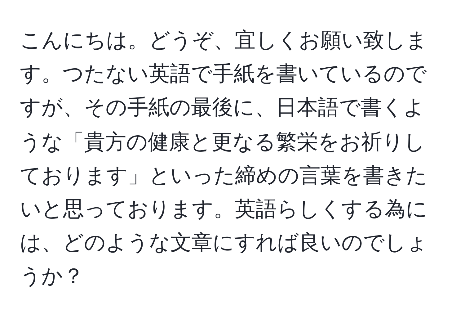 こんにちは。どうぞ、宜しくお願い致します。つたない英語で手紙を書いているのですが、その手紙の最後に、日本語で書くような「貴方の健康と更なる繁栄をお祈りしております」といった締めの言葉を書きたいと思っております。英語らしくする為には、どのような文章にすれば良いのでしょうか？