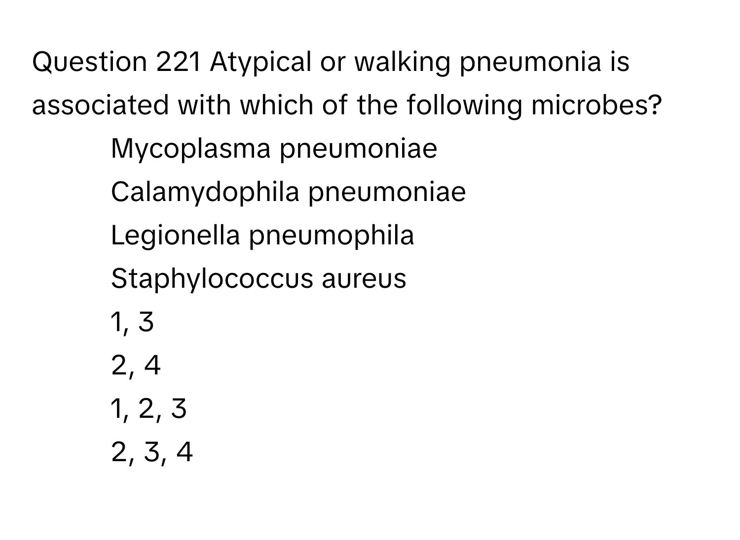 Atypical or walking pneumonia is associated with which of the following microbes? 
* Mycoplasma pneumoniae
* Calamydophila pneumoniae
* Legionella pneumophila
* Staphylococcus aureus
1, 3
2, 4
1, 2, 3
2, 3, 4