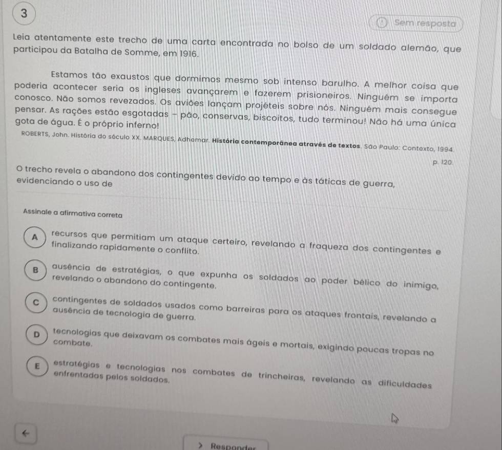 Sem resposta
Leia atentamente este trecho de uma carta encontrada no bolso de um soldado alemão, que
participou da Batalha de Somme, em 1916.
Estamos tão exaustos que dormimos mesmo sob intenso barulho. A melhor coisa que
poderia acontecer seria os ingleses avançarem e fazerem prisioneiros. Ninguém se importa
conosco. Não somos revezados. Os aviões lançam projéteis sobre nós. Ninguém mais consegue
pensar. As rações estão esgotadas - pão, conservas, biscoitos, tudo terminou! Não há uma única
gota de água. É o próprio inferno!
ROBERTS, John. História do sóculo XX. MARQUES, Adhemar. História contemporânea através de textos. São Paulo: Contexto, 1994.
p. 120.
O trecho revela o abandono dos contingentes devido ao tempo e às táticas de guerra,
evidenciando o uso de
Assinale a afirmativa correta
A recursos que permitiam um ataque certeiro, revelando a fraqueza dos contingentes e
finalizando rapidamente o conflito.
B ausência de estratégias, o que expunha os soldados ao poder bélico do inimigo,
revelando o abandono do contingente.
C contingentes de soldados usados como barreiras para os ataques frontais, revelando a
ausência de tecnologia de guerra.
D tecnologias que deixavam os combates mais ágeis e mortais, exigindo poucas tropas no
combate.
E estratégias e tecnologias nos combates de trincheiras, revelando as dificuldades
enfrentadas pelos soldados.
Responder
