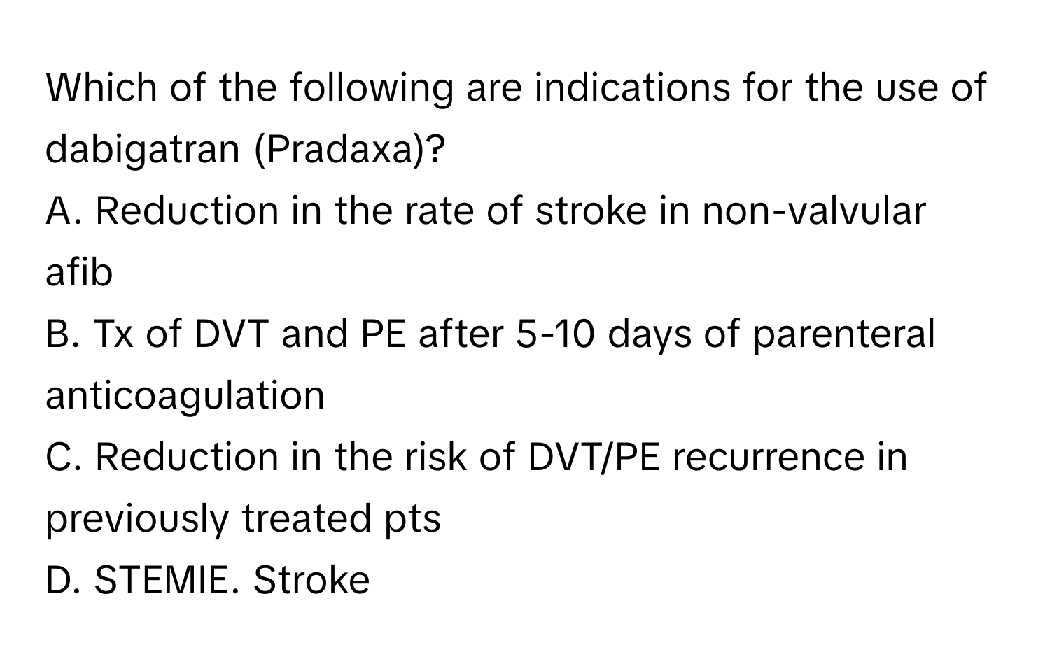 Which of the following are indications for the use of dabigatran (Pradaxa)?

A. Reduction in the rate of stroke in non-valvular afib
B. Tx of DVT and PE after 5-10 days of parenteral anticoagulation
C. Reduction in the risk of DVT/PE recurrence in previously treated pts
D. STEMIE. Stroke