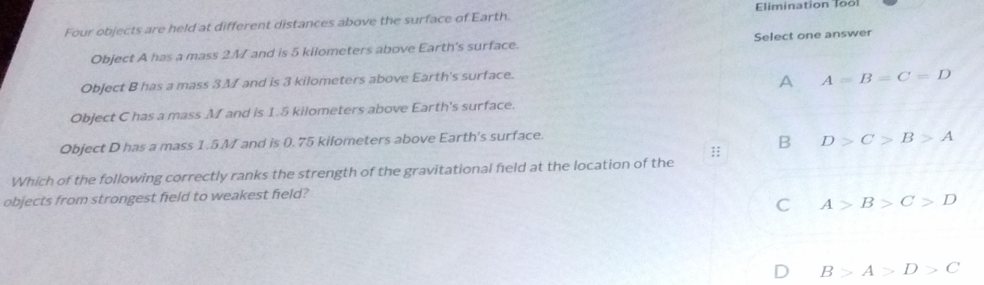 Elimination Tool
Four objects are held at different distances above the surface of Earth.
Object A has a mass 2.M and is 5 kilometers above Earth's surface. Select one answer
Object B has a mass 3M and is 3 kilometers above Earth's surface.
A A=B=C=D
Object C has a mass M and is 1.5 kilometers above Earth's surface.
Object D has a mass 1.5.M and is 0.75 kilometers above Earth's surface.
:: B D>C>B>A
Which of the following correctly ranks the strength of the gravitational field at the location of the
objects from strongest field to weakest field?
C A>B>C>D
D B>A>D>C