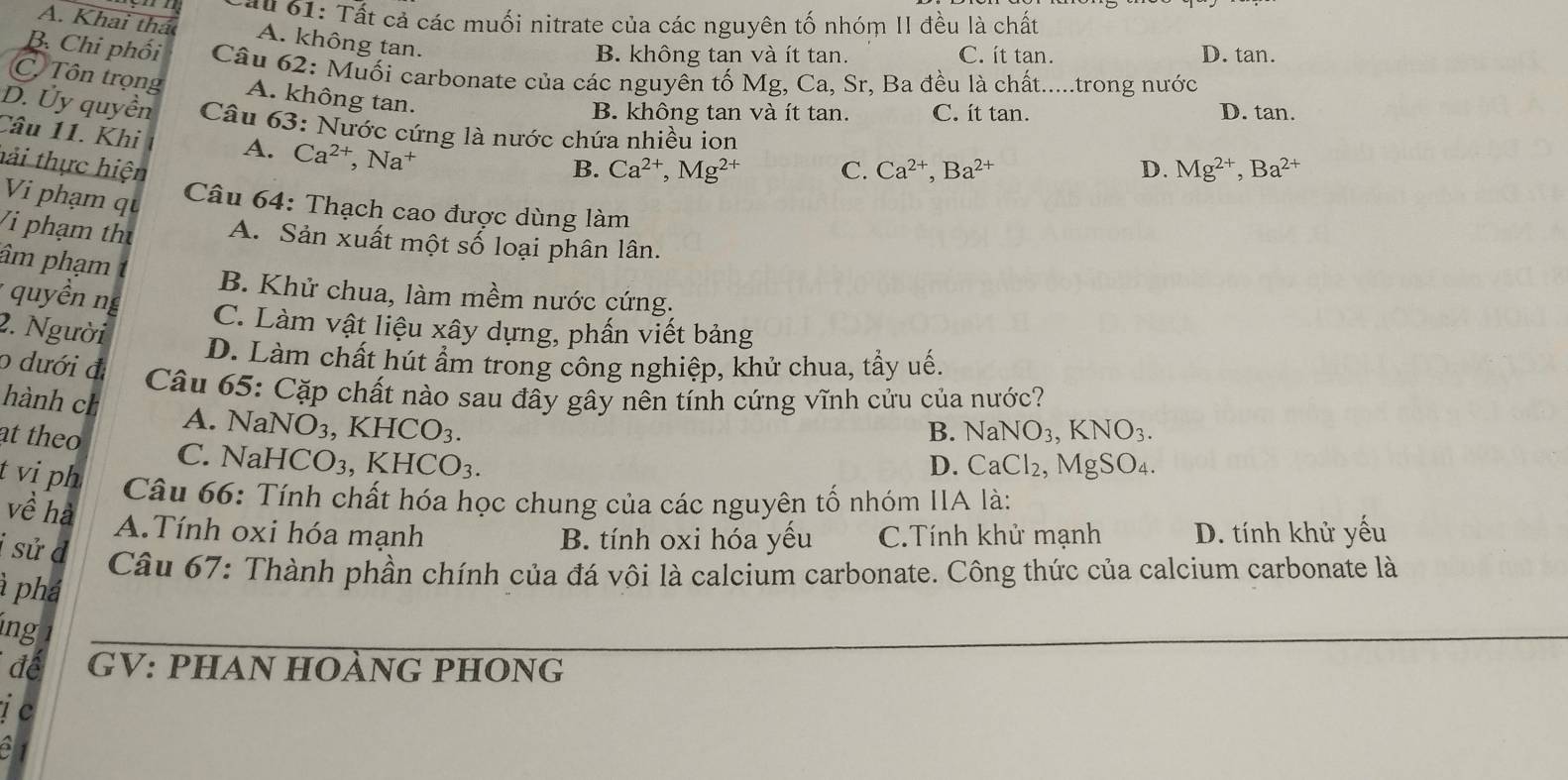 a u   1: Tất cả các muối nitrate của các nguyên tố nhóm II đều là chất
A. Khai thác A. không tan.
B. không tan và ít tan. C. ít tan. D. tan.
B. Chi phối  Câu 62: Muối carbonate của các nguyên tố Mg, Ca, Sr, Ba đều là chất.....trong nước
Cô Tôn trọng A. không tan.
B. không tan và ít tan. C. it tan. D. tan.
D. Ủy quyền  Câu 63: Nước cứng là nước chứa nhiều ion
Câu 11. Khi A. Ca^(2+),Na^+
hải thực hiện B. Ca^(2+),Mg^(2+) C. Ca^(2+),Ba^(2+) D. Mg^(2+),Ba^(2+)
Vi phạm qu
Câu 64: Thạch cao được dùng làm
Vi phạm thư A. Sản xuất một số loại phân lân.
âm phạm
B. Khử chua, làm mềm nước cứng.
* uyền ng
C. Làm vật liệu xây dựng, phấn viết bảng
2. Người
D. Làm chất hút ẩm trong công nghiệp, khử chua, tầy uế.
o dưới đ
Câu 65: Cặp chất nào sau đây gây nên tính cứng vĩnh cửu của nước?
hành ch
A. Na NO_3, ,KHCO_3.
at theo
B. NaNO_3,KNO_3.
C. NaH ICO_3,KHCO_3.
D. CaCl_2, MgSO_4.
t vi ph  Câu 66: Tính chất hóa học chung của các nguyên tố nhóm IIA là:
về hà
A.Tính oxi hóa mạnh B. tính oxi hóa yếu C.Tính khử mạnh D. tính khử yếu
i sử d
Câu 67: Thành phần chính của đá vôi là calcium carbonate. Công thức của calcium carbonate là
à phá
ing
để GV: PHAn HOÀnG pHOnG
j c
a