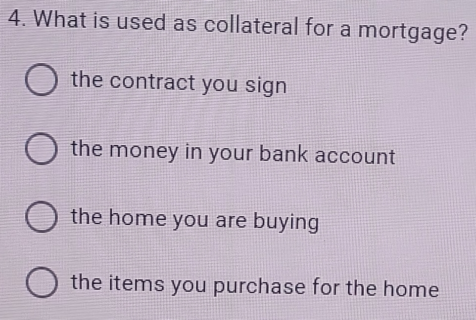 What is used as collateral for a mortgage?
the contract you sign
the money in your bank account
the home you are buying
the items you purchase for the home