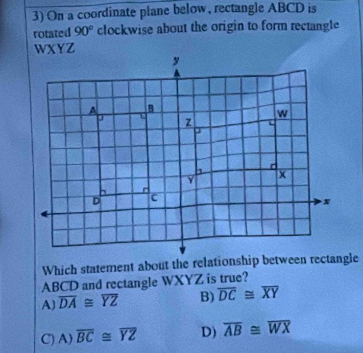 On a coordinate plane below, rectangle ABCD is
rotated 90° clockwise about the origin to form rectangle
WXYZ
Which statement about the relationship between rectangle
ABCD and rectangle WXYZ is true?
A) overline DA≌ overline YZ
B) overline DC≌ overline XY
C) A) overline BC≌ overline YZ
D) overline AB≌ overline WX