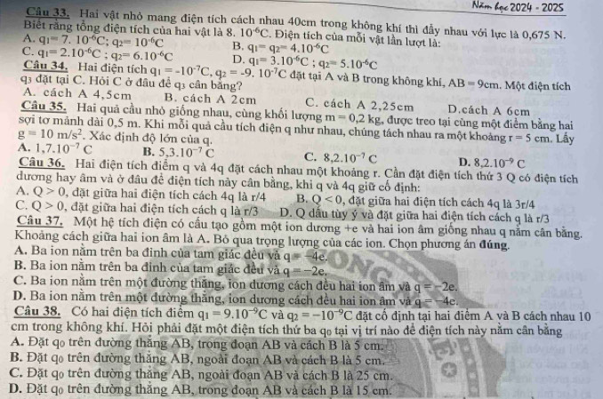 Năm 4ac2024-2029
Câu 33. Hai vật nhỏ mang điện tích cách nhau 40cm trong không khí thì đẫy nhau với lực là 0,675 N.
Biết rằng tổng điện tích của hai vật là 8. 10^(-6)C. Điện tích của mỗi vật lần lượt là:
A. q_1=7.10^(-6)C;q_2=10^(-6)C B. q_1=q_2=4.10^(-6)C
C. q_1=2.10^(-6)C;q_2=6.10^(-6)C D. q_1=3.10^(-6)C;q_2=5.10^(-6)C đặt tại A và B trong không khí,
Câu 34. Hai điện tích q_1=-10^(-7)C,q_2=-9.10^(-7)C AB=9cm
q3 đặt tại C. Hỏi C ở đầu để q3 cần bằng? 1. Một điện tích
A. cách A 4,5cm B. cách A 2cm C. cách A 2,25cm D.cách A 6cm
Câu 35, Hai quả cầu nhỏ giống nhau, cùng khối lượng m=0,2kg , được treo tại cùng một điểm bằng hai
sợi tơ mảnh dài 0,5 m. Khi mỗi quả cầu tích điện q như nhau, chúng tách nhau ra một khoảng r=5cm Lấy
g=10m/s^2 Xác định độ lớn của g.
A. 1,7.10^(-7)C B. 5,3.10^(-7)C C. 8,2.10^(-7)C D. 8,2.10^(-9)C
Câu 36. Hai điện tích điểm q và 4q đặt cách nhau một khoảng r. Cần đặt điện tích thứ 3 Q có điện tích
đương hay âm và ở đầu đề điện tích này cân bằng, khi q và 4q giữ cổ định:
A. Q>0 , đặt giữa hai điện tích cách 4q là r/4 B. Q<0</tex> , đặt giữa hai điện tích cách 4q là 3r/4
C. Q>0 , đặt giữa hai điện tích cách q là r/3 D. Q dấu tùy ý và đặt giữa hai điện tích cách q là r/3
Câu 37. Một hệ tích điện có cầu tạo gồm một ion dương +e và hai ion âm giống nhau q nằm cân bằng.
Khoảng cách giữa hai ion âm là A. Bỏ qua trọng lượng của các ion. Chọn phương án đúng.
A. Ba ion nằm trên ba đinh của tam giác đều và q=-4e.
B. Ba ion nằm trên ba đỉnh của tam giác đều và q=-2e,
C. Ba ion nằm trên một đường thắng, ion dương cách đều hai ion âm và g=-2e.
D. Ba ion nằm trên một đường thăng, ion dương cách đều hai ion âm và q=-4c.
Câu 38. Có hai điện tích điểm q_1=9.10^(-9)C và q_2=-10^(-9)C đặt cổ định tại hai điểm A yà B cách nhau 10
cm trong không khí. Hỏi phải đặt một điện tích thứ ba qo tại vị trí nào để điện tích này nằm cân bằng
A. Đặt qo trên đường thắng AB, trong đoạn AB và cách B là 5 cm.
B. Đặt q trên đường thăng AB, ngoài đoạn AB và cách B là 5 cm.
C. Đặt qo trên đường thăng AB, ngoài đoạn AB và cách B là 25 cm.
D. Đặt qo trên đường thắng AB, trong đoạn AB và cách B là 15 cm.