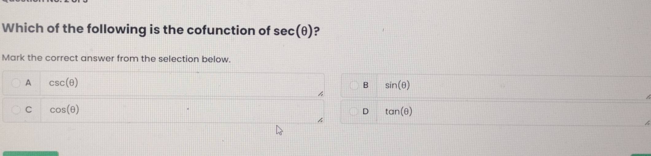 Which of the following is the cofunction of sec (θ ) ?
Mark the correct answer from the selection below.
A csc (θ )
B sin (θ )
/
C cos (θ )
D tan (θ )
4