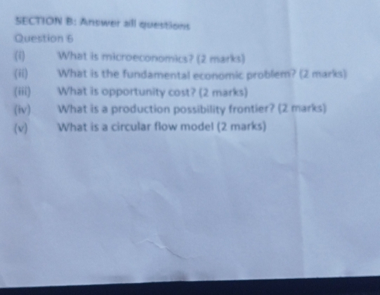 Answer all questions 
Question 6 
(i) What is microeconomics? (2 marks) 
(ii) What is the fundamental economic problem? (2 marks) 
(iii) What is opportunity cost? (2 marks) 
(iv) What is a production possibility frontier? (2 marks) 
(v) What is a circular flow model (2 marks)