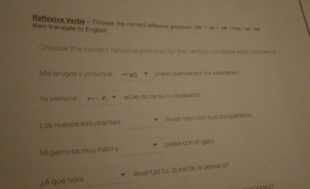 Reflexive Verbs - Choose the correct reflexive pronoun: me I te I se I nos I as I se 
then translate to English 
Choose the correct reflexive pronoun for the verb to complete each sentence 
Mis amigosγ yo nunca preocupamos por los exámenes. 
Yo siempre acuerdo de su cumpleaños 
Los nuevos estudiantes llevan bien con sus compañeros. 
Mi perro es muy malo y pelea con el gato. 
¿A qué hora levantas tú, durante la semana?