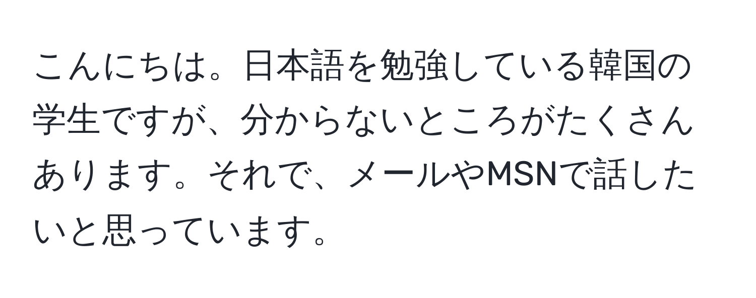 こんにちは。日本語を勉強している韓国の学生ですが、分からないところがたくさんあります。それで、メールやMSNで話したいと思っています。