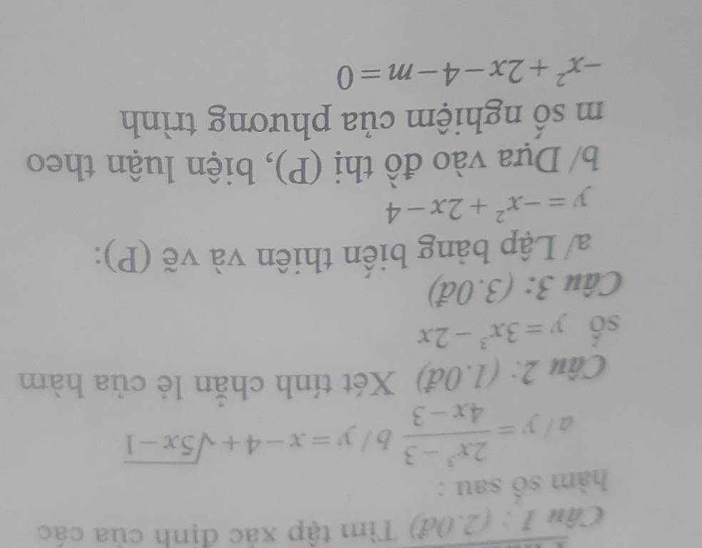 (2.0đ) Tìm tập xác định của các 
hàm số sau : 
a y= (2x^3-3)/4x-3  /y=x-4+sqrt(5x-1)
Câu 2:(1.0d) Xét tính chăn lẻ của hàm 
số y=3x^3-2x
Câu 3:(3.0d)
a/ Lập bảng biến thiên và vẽ (P):
y=-x^2+2x-4
b/ Dựa vào đồ thị (P), biện luận theo 
m số nghiệm của phương trình
-x^2+2x-4-m=0