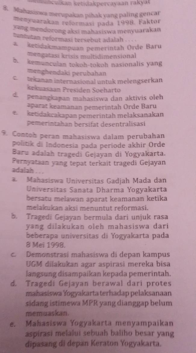 a cuian ketidakpercayaan rakyat
8. Mahasiswa merupakan pihak yang paling gencar
menyuarakan reformasi pada 1998. Faktor
yang mendorong aksi mahasiswa menyuarakan
tuntutan reformasi tersebut adalah . . . .
a ketidakmampuan pemerintah Orde Baru
mengatasi krisis multidimensional
b. kemunculan tokoh-tokoh nasionalis yang
menghendaki perubahan
c. tekanan internasional untuk melengserkan
kekuasaan Presiden Soeharto
d  penangkapan mahasiswa dan aktivis oleh
aparat keamanan pemerintah Orde Baru
e. ketidakcakapan pemerintah melaksanakan
pemerintahan bersifat desentralisasi
9. Contob peran mahasiswa dalam perubahan
politik di Indonesia pada periode akhir Orde
Baru adalah tragedi Gejayan di Yogyakarta.
Pernyataan yang tepat terkait tragedi Gejayan
adalah . . .
a Mahasiswa Universitas Gadjah Mada dan
Universitas Sanata Dharma Yogyakarta
bersatu melawan aparat keamanan ketika
melakukan aksi menuntut reformasi.
b. Tragedi Gejayan bermula dari unjuk rasa
yang dilakukan oleh mahasiswa dari
beberapa universitas di Yogyakarta pada
8 Mei 1998.
c.  Demonstrasi mahasiswa di depan kampus
UGM dilakukan agar aspirasi mereka bisa
langsung disampaíkan kepada pemerintah.
d. Tragedi Gejayan berawal dari protes
mahasiswa Yogyakarta terhadap pelaksanaan
sidang istimewa MPR yang dianggap belum
memuaskan.
e. Mahasiswa Yogyakarta menyampaikan
aspirasi melalui sebuah baliho besar yang
dipasang di depan Keraton Yogyakarta.