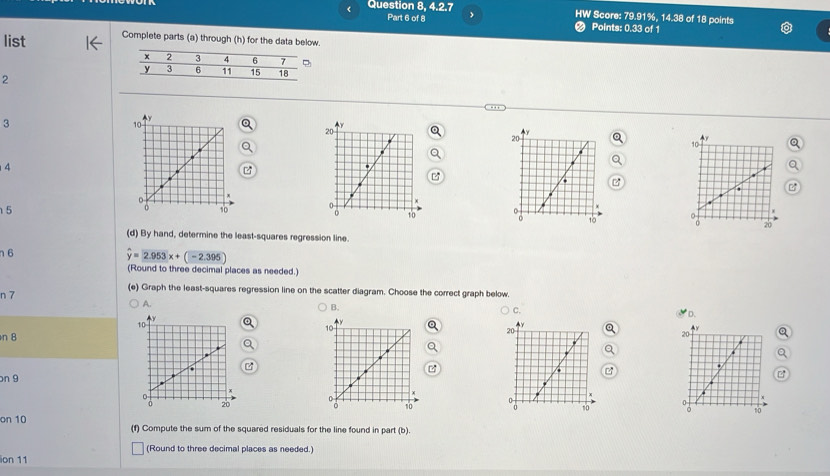 Question 8, 4.2.7 HW Score: 79.91%, 14.38 of 18 points 
Part 6 of 8 Points: 0.33 of 1 
list Complete parts (a) through (h) for the data below. 
2 
3 
4 
5 
(d) By hand, determine the least-squares regression line. 
n 6
widehat y=2.953x+(-2.395)
(Round to three decimal places as needed.) 
n 7
(e) Graph the least-squares regression line on the scatter diagram. Choose the correct graph below. 
B. 
A. * D. 
C. 
n8 
on 9 
on 10 (f) Compute the sum of the squared residuals for the line found in part (b). 
(Round to three decimal places as needed.) 
ion 11