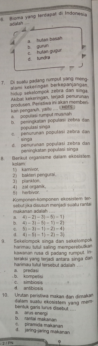 Bioma yang terdapat di Indonesia
adalah ....
a. hutan basah
b. gurun
c. hutan gugur
d. tundra
7. Di suatu padang rumput yang meng-
alami kekeringan berkepanjangan.
hidup sekelompok zebra dan singa.
Akibat kekeringan, terjadi penurunan
produsen. Peristiwa ini akan memberi-
kan pengaruh, yaitu .... HOTS
a. populasi rumput musnah
b. peningkatan populasi zebra dan
populasi singa
c. penurunan populasi zebra dan
singa
d. penurunan populasi zebra dan
peningkatan populasi singa
8. Berikut organisme dalam ekosistem
kolam:
1) karnivor,
2) bakteri pengurai,
3) plankton,
4) zat organik,
5) herbivor.
Komponen-komponen ekosistem ter-
sebut jika disusun menjadi suatu rantai
makanan adalah ...
a. 4)-2)-3)-5)-1)
b. 4)-3)-5)-1)-2)
C. 5)-3)-1)-2)-4)
4)-5)-1)-2)-3)
9.  Sekelompok singa dan sekelompok
harimau tutul saling memperebutkan
kawanan rusa di padang rumput. In-
teraksi yang terjadi antara singa dan
harimau tutul tersebut adalah ....
a. predasi
b. kompetisi
c. simbiosis
d. antibiosis
10. Urutan peristiwa makan dan dimakan
dalam suatu ekosistem yang mem-
bentuk garis lurus disebut ....
a. arus energi
b. rantai makanan
c. piramida makanan
d. jaring-jaring makanan
- 2 / PN