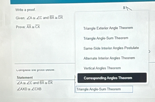 Write a proof.
B
Given ∠ A≌ ∠ C and overline BX ~ x overline DX
Prove: overline AX≌ overline CX Triangle Exterior Angle Theorem
Triangle Angle-Sum Theorem
Same-Side Interior Angles Postulate
)
Alternate Interior Angles Theorem
Complete the proor below. Vertical Angles Theorem
Statement Corresponding Angles Theorem
∠ A≌ ∠ C and overline BX≌ overline DX
∠ AXD≌ ∠ CXB Triangle Angle-Sum Theorem