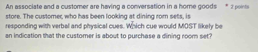 An associate and a customer are having a conversation in a home goods * 2 points 
store. The customer, who has been looking at dining rom sets, is 
responding with verbal and physical cues. Which cue would MOST likely be 
an indication that the customer is about to purchase a dining room set?