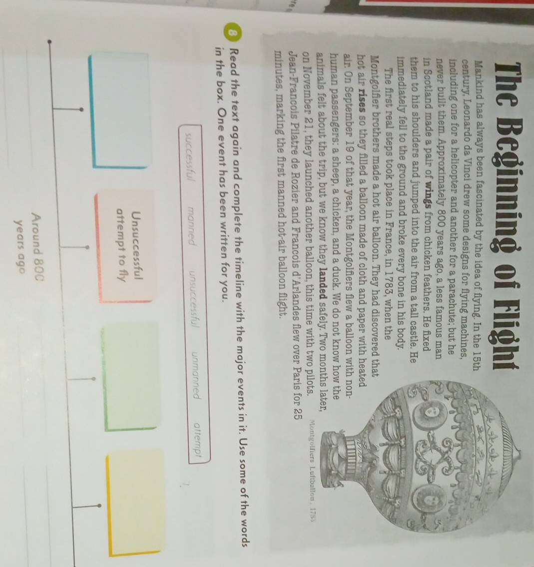 The Beginning of Flighí
Mankind has always been fascinated by the idea of flying. In the 15th
century, Leonardo da Vinci drew some designs for flying machines,
including one for a helicopter and another for a parachute; but he
never built them. Approximately 800 years ago, a less famous man
in Scotland made a pair of wings from chicken feathers. He fixed
them to his shoulders and jumped into the air from a tall castle. He
immediately fell to the ground and broke every bone in his body.
The first real steps took place in France, in 1783, when the
Montgolfier brothers made a hot air balloon. They had discovered tha
hot air rises so they filled a balloon made of cloth and paper with hea
air. On September 19 of that year, the Montgolfiers flew a balloon with
human passengers: a sheep, a chicken, and a duck. We do not know ho
animals felt about the trip, but we know they landed safely. Two mon
on November 21, they launched another balloon, this time with two p
r Jean-Francois Pilatre de Rozier and Francois d'Arlandes flew over P
minutes, marking the first manned hot-air balloon flight.
8 Read the text again and complete the timeline with the major events in it. Use some of the words
in the box. One event has been written for you.
successful manned unsuccessful unmanned attempt
Unsuccessful
attempt to fly
Around 80C
years ago