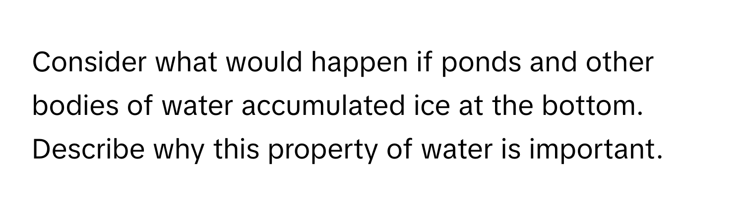 Consider what would happen if ponds and other bodies of water accumulated ice at the bottom. Describe why this property of water is important.