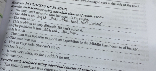 und two damaged cars at the side of the road. 
Exercise 5:( CLAUSES OF RESULT) 
Rewrite each sentence using adverbial clauses of result: so/ too 
1. The boy can’t wear the shirt because it’s very tight. 
=>The shirt is so. 
=>The shirt is too._ 
_ 
2 This problem is very difficult. He can’t solve it. 
The problem is too.. 
=>It is such 
=>The man was too 
_ 
_ 
3. The man was not able to go on an expedition to the Middle East because of his age. 
4. Hoa is very sick. She can’t sit up. 
=>Hoa is so. 
_ 
5. It was very dark, so she couldn’t go out. 
=>It was too. 
Rewrite each sentence using adverbial clauses of results 
The radio broadcast was entertainir 
>It …_