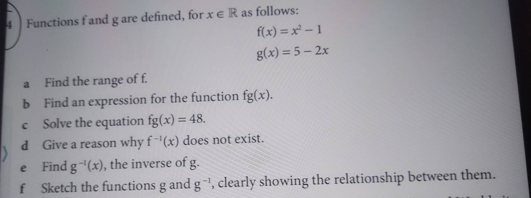 Functions f and g are defined, for x∈ R as follows:
f(x)=x^2-1
g(x)=5-2x
a Find the range of f. 
b Find an expression for the function fg(x). 
c Solve the equation fg(x)=48. 
d Give a reason why f^(-1)(x) does not exist. 
e Find g^(-1)(x) , the inverse of g. 
f Sketch the functions g and g^(-1) , clearly showing the relationship between them.