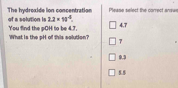 The hydroxide ion concentration Please select the correct answe
of a solution is 2.2* 10^(-5). 
You find the pOH to be 4.7.
4.7
What is the pH of this solution? 7
9.3
5.5