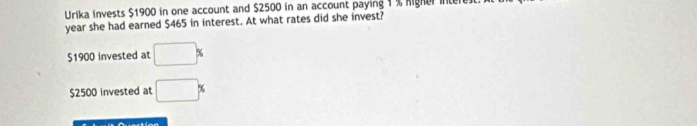 Urika invests $1900 in one account and $2500 in an account paying 1% Migher intere
year she had earned $465 in interest. At what rates did she invest?
$1900 invested at □ %
$2500 invested at □ %