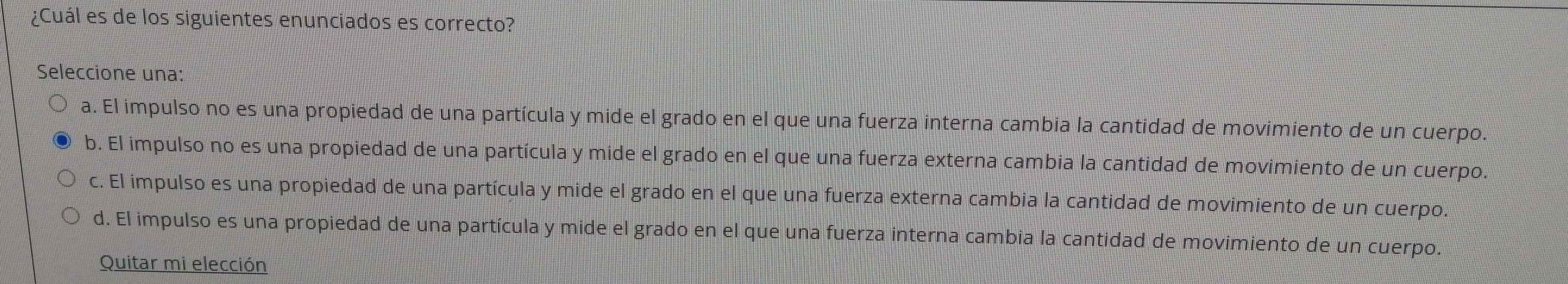 ¿Cuál es de los siguientes enunciados es correcto?
Seleccione una:
a. El impulso no es una propiedad de una partícula y mide el grado en el que una fuerza interna cambia la cantidad de movimiento de un cuerpo.
b. El impulso no es una propiedad de una partícula y mide el grado en el que una fuerza externa cambia la cantidad de movimiento de un cuerpo.
c. El impulso es una propiedad de una partícula y mide el grado en el que una fuerza externa cambia la cantidad de movimiento de un cuerpo.
d. El impulso es una propiedad de una partícula y mide el grado en el que una fuerza interna cambia la cantidad de movimiento de un cuerpo.
Quitar mi elección