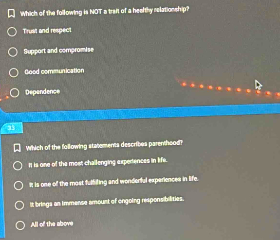 Which of the following is NOT a trait of a healthy relationship?
Trust and respect
Support and compromise
Good communication
Dependence
33
Which of the following statements describes parenthood?
It is one of the most challenging experiences in life.
It is one of the most fulfilling and wonderful experiences in life.
It brings an immense amount of ongoing responsibilities.
All of the above