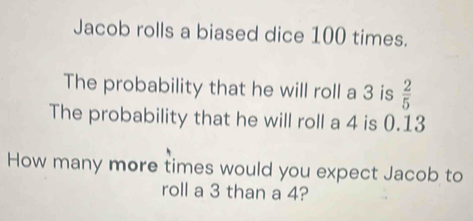 Jacob rolls a biased dice 100 times. 
The probability that he will roll a 3 is  2/5 
The probability that he will roll a 4 is 0.13
How many more times would you expect Jacob to 
roll a 3 than a 4?