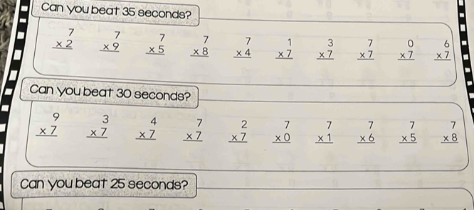Can you beat 35 seconds?
beginarrayr 7 * 2 hline endarray beginarrayr 7 * 9 hline endarray beginarrayr 7 * 5 hline endarray beginarrayr 7 * 8 hline endarray beginarrayr 7 * 4 hline endarray beginarrayr 1 * 7 hline endarray beginarrayr 3 * 7 hline endarray beginarrayr 7 * 7 hline endarray beginarrayr 0 * 7 hline endarray beginarrayr 6 * 7 hline endarray
Can you beat 30 seconds?
beginarrayr 9 * 7 hline endarray beginarrayr 3 * 7 hline endarray beginarrayr 4 * 7 hline endarray beginarrayr 7 * 7 hline endarray beginarrayr 2 * 7 hline endarray beginarrayr 7 * 0 hline endarray beginarrayr 7 * 1 hline endarray beginarrayr 7 * 6 hline endarray beginarrayr 7 * 5 hline endarray beginarrayr 7 * 8 hline endarray
Can you beat 25 seconds?