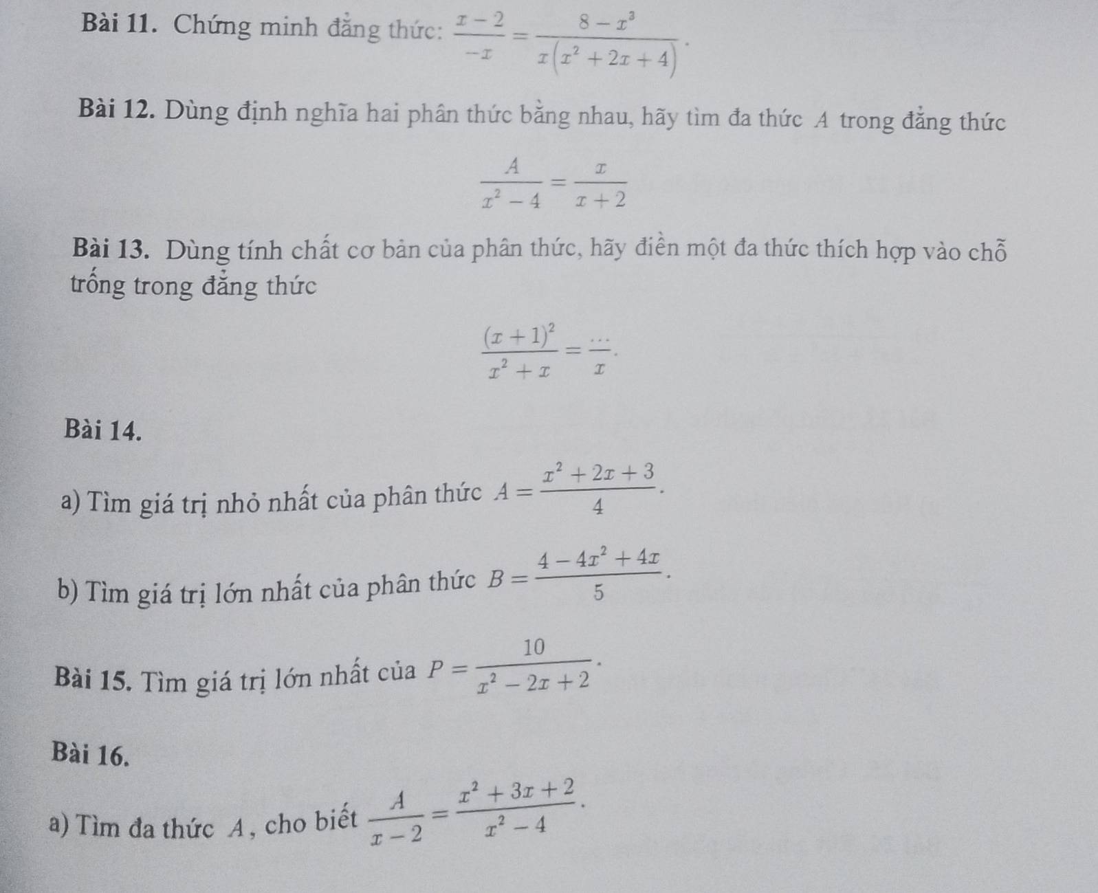 Chứng minh đẳng thức:  (x-2)/-x = (8-x^3)/x(x^2+2x+4) ·
Bài 12. Dùng định nghĩa hai phân thức bằng nhau, hãy tìm đa thức A trong đẳng thức
 A/x^2-4 = x/x+2 
Bài 13. Dùng tính chất cơ bản của phân thức, hãy điền một đa thức thích hợp vào chỗ 
trống trong đẳng thức
frac (x+1)^2x^2+x= (...)/x . 
Bài 14. 
a) Tìm giá trị nhỏ nhất của phân thức A= (x^2+2x+3)/4 . 
b) Tìm giá trị lớn nhất của phân thức B= (4-4x^2+4x)/5 . 
Bài 15. Tìm giá trị lớn nhất của P= 10/x^2-2x+2 . 
Bài 16. 
a) Tìm đa thức A , cho biết  A/x-2 = (x^2+3x+2)/x^2-4 .