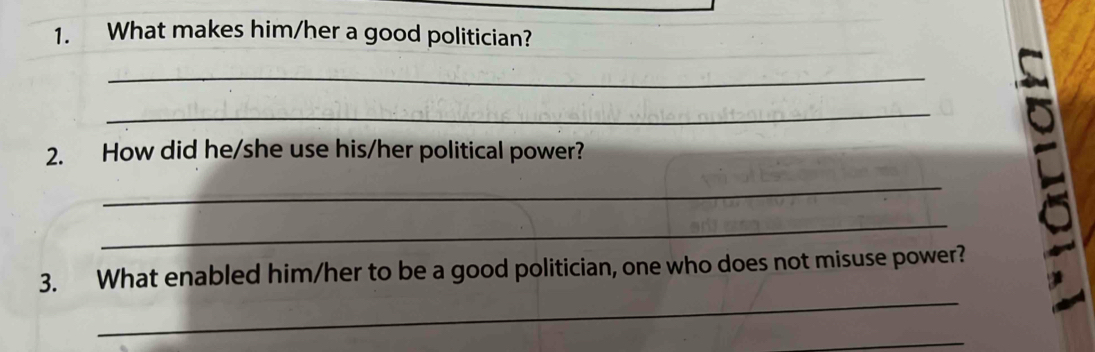 What makes him/her a good politician? 
_ 
_ 
2. How did he/she use his/her political power? 
_ 
_ 
_ 
3. What enabled him/her to be a good politician, one who does not misuse power? 
_