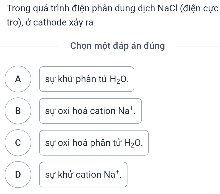 Trong quá trình điện phân dung dịch NaCl (điện cực
trơ), ở cathode xảy ra
Chọn một đáp án đúng
A sự khử phân tử H_2O.
B sự oxi hoá cation N overline  +
C sự oxi hoá phân tử H_2O.
D sự khử cation Na^+.