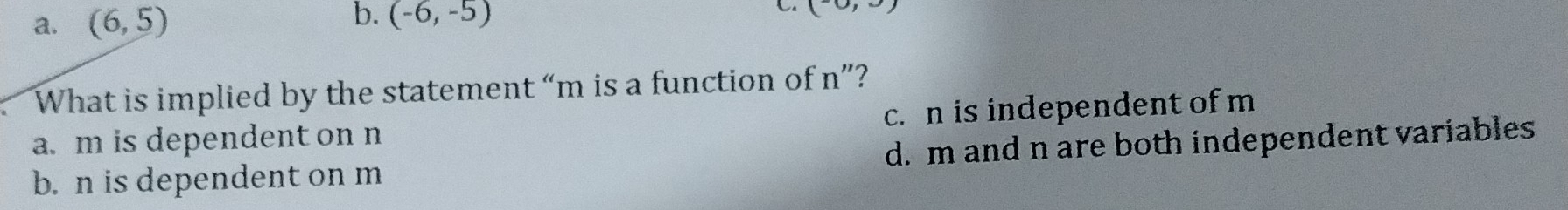 (6,5) (-6,-5) (-0,3)
What is implied by the statement “ m is a function of n ”?
a. m is dependent on n c. n is independent of m
b. n is dependent on m d. m and n are both independent variables