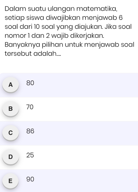 Dalam suatu ulangan matematika,
setiap siswa diwajibkan menjawab 6
soal dari 10 soal yang diajukan. Jika soal
nomor 1 dan 2 wajib dikerjakan.
Banyaknya pilihan untuk menjawab soal
tersebut adalah....
A 80
B 70
c 86
D 25
E 90