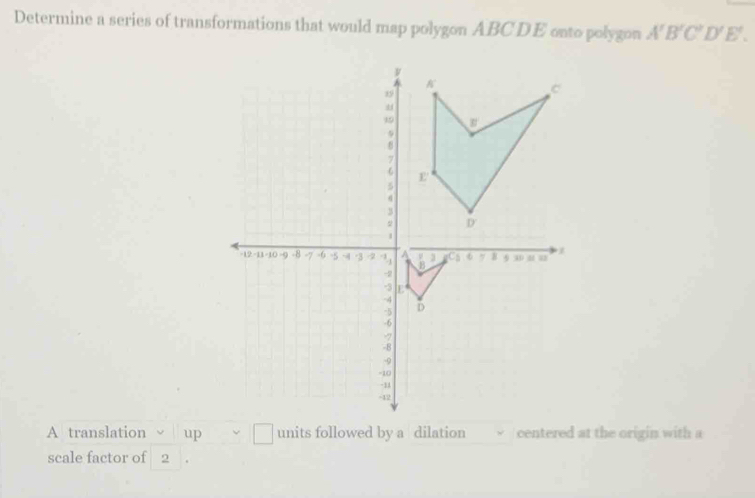 Determine a series of transformations that would map polygon ABCD E onto polygon A'B'C'D'E'.
A translation up vee □ units followed by a dilation centered at the origin with a
scale factor of 2 .