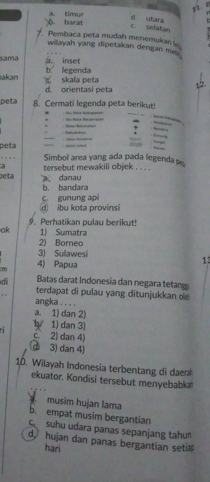 a. “ timur
d utara
b. barat
c. selatan
7. Pembaca peta mudah menemukan l
wilayah yang dipetakan dengan meli .
sama a. inset
b. legenda
akan skala peta
12.
d. orientasi peta
peta 8. Cermati legenda peta berikut!
; Ibu Kota Kabupaten
Batas Kabupste
Ibu Kota Kecamatan
Desa/Kelurahan
: Sandara
_
: Padukühan
: Gunung
: Jafan Kölektor
Sungal
peta _: Jaian Lokal
Diroa
_
Simbol area yang ada pada legenda pet
a tersebut mewakili objek . . . .
beta danau
b. bandara
c. gunung api
d ibu kota provinsi
9. Perhatikan pulau berikut!
ok 1) Sumatra
2) Borneo
3) Sulawesi
km
4) Papua
13
di Batas darat Indonesia dan negara tetang
terdapat di pulau yang ditunjukkan oleh
angka . . . .
a. 1) dan 2)
b. 1) dan 3)
c. 2) dan 4)
d 3) dan 4)
10. Wilayah Indonesia terbentang di daerah
ekuator. Kondisi tersebut menyebabka
3. musim hujan lama
b. empat musim bergantian
ca suhu udara panas sepanjang tahun
d hujan dan panas bergantian setiap
hari