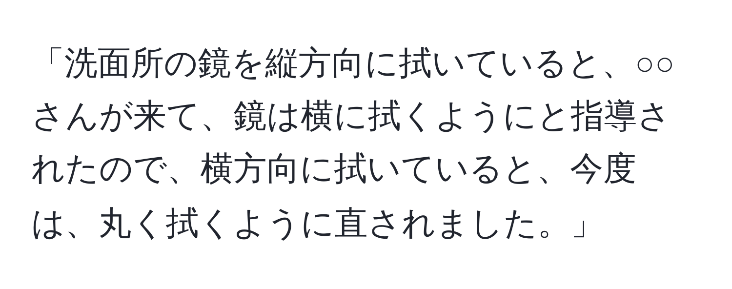 「洗面所の鏡を縦方向に拭いていると、○○さんが来て、鏡は横に拭くようにと指導されたので、横方向に拭いていると、今度は、丸く拭くように直されました。」