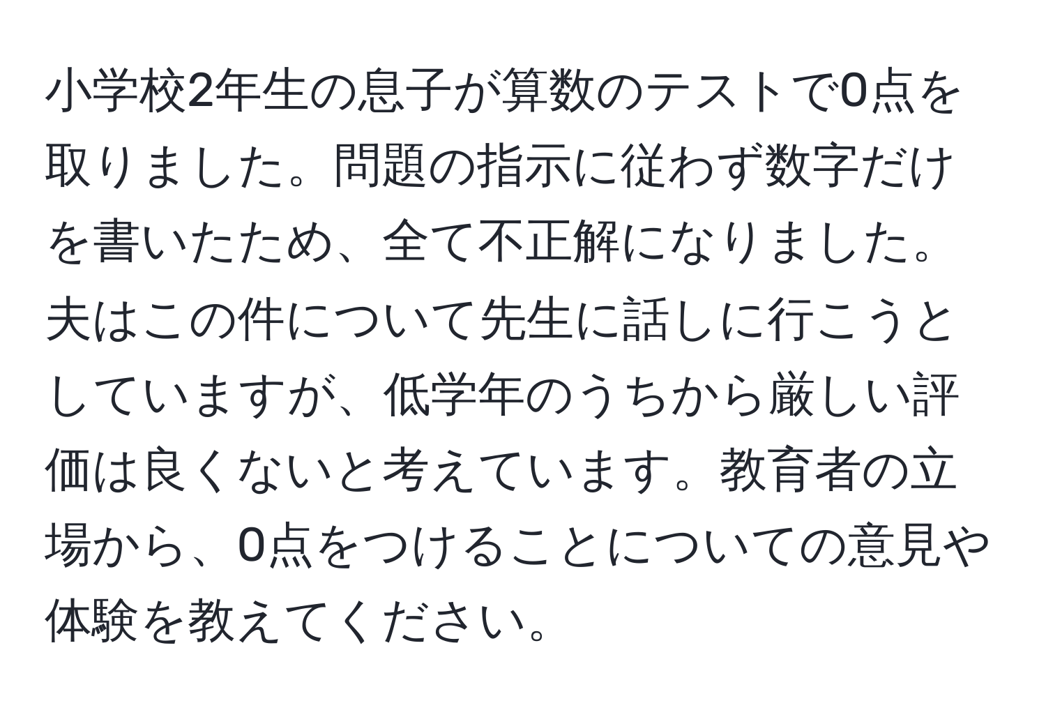 小学校2年生の息子が算数のテストで0点を取りました。問題の指示に従わず数字だけを書いたため、全て不正解になりました。夫はこの件について先生に話しに行こうとしていますが、低学年のうちから厳しい評価は良くないと考えています。教育者の立場から、0点をつけることについての意見や体験を教えてください。