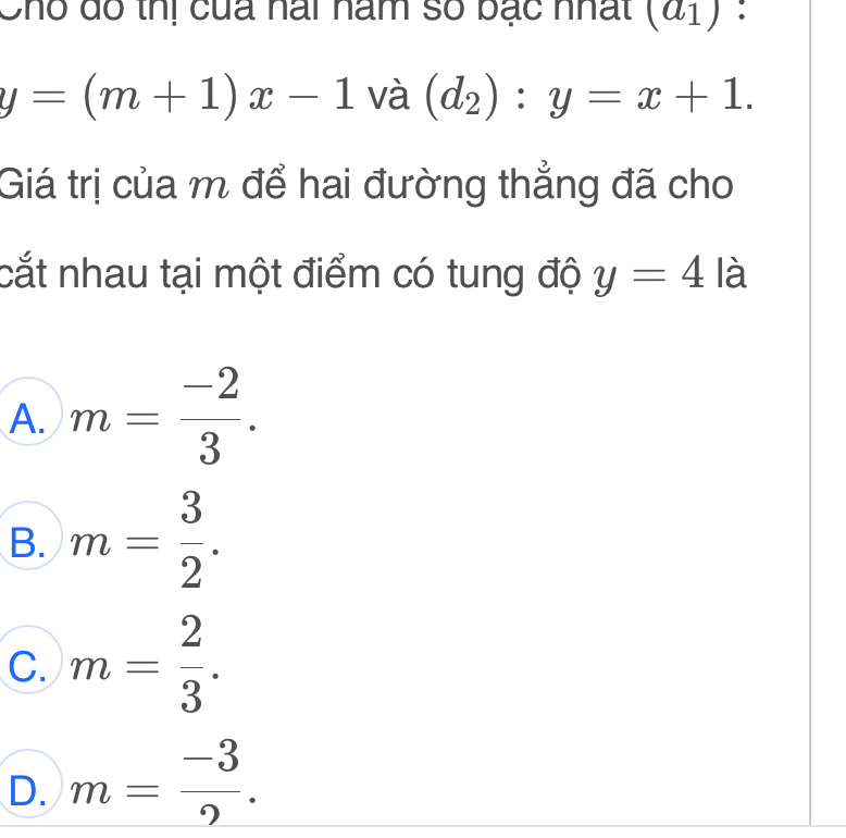 Cho dô thị của nai năm số bạc nhất (a_1) :
y=(m+1)x-1 và (d_2):y=x+1. 
Giá trị của m để hai đường thẳng đã cho
cắt nhau tại một điểm có tung độ y=4 là
A. m= (-2)/3 .
B. m= 3/2 .
C. m= 2/3 .
D. m= (-3)/2 .