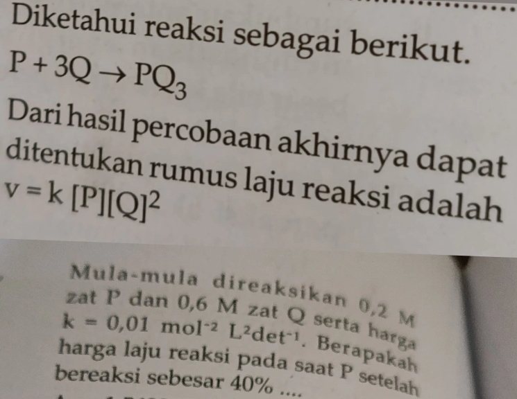 Diketahui reaksi sebagai berikut.
P+3Qto PQ_3
Dari hasil percobaan akhirnya dapat 
ditentukan rumus laju reaksi adalah
v=k[P][Q]^2
Mula-mula direaksikan 0,2 M
serta harga
k=0,01mol^(-2)L^2det^(-1). Berapakah 
harga laju reaksi pada saat P setelah 
bereaksi sebesar 40%....