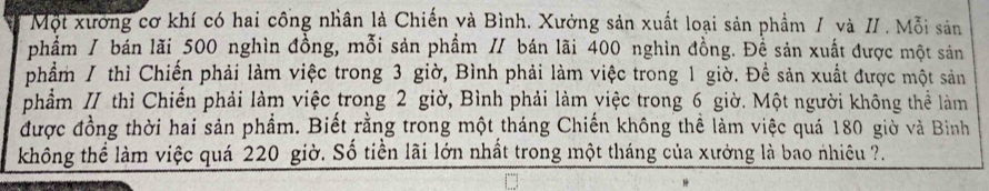 Một xưởng cơ khí có hai công nhân là Chiến và Bình. Xưởng sản xuất loại sản phẩm / và //. Mỗi sản 
phẩm / bán lãi 500 nghìn đồng, mỗi sản phẩm // bán lãi 400 nghìn đồng. Đề sản xuất được một sản 
phẩm / thì Chiến phải làm việc trong 3 giờ, Bình phải làm việc trong 1 giờ. Đề sản xuất được một sản 
phẩm II thì Chiến phải làm việc trong 2 giờ, Bình phải làm việc trong 6 giờ. Một người không thể làm 
được đồng thời hai sản phẩm. Biết rằng trong một tháng Chiến không thể làm việc quá 180 giờ và Bìinh 
không thể làm việc quá 220 giờ. Số tiền lãi lớn nhất trong một tháng của xưởng là bao nhiêu ?.