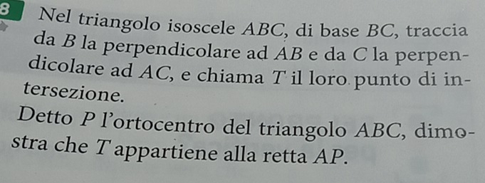 Nel triangolo isoscele ABC, di base BC, traccia 
da B la perpendicolare ad AB e da C la perpen- 
dicolare ad AC, e chiama T il loro punto di in- 
tersezione. 
Detto P l’ortocentro del triangolo ABC, dimo- 
stra che T appartiene alla retta AP.