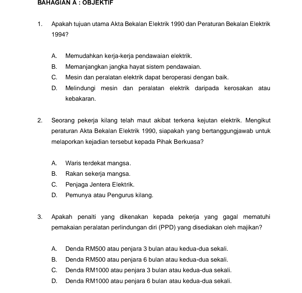 BAHAGIAN A : OBJEKTIF
1. Apakah tujuan utama Akta Bekalan Elektrik 1990 dan Peraturan Bekalan Elektrik
1994?
A. Memudahkan kerja-kerja pendawaian elektrik.
B. Memanjangkan jangka hayat sistem pendawaian.
C. Mesin dan peralatan elektrik dapat beroperasi dengan baik.
D. Melindungi mesin dan peralatan elektrik daripada kerosakan atau
kebakaran.
2. Seorang pekerja kilang telah maut akibat terkena kejutan elektrik. Mengikut
peraturan Akta Bekalan Elektrik 1990, siapakah yang bertanggungjawab untuk
melaporkan kejadian tersebut kepada Pihak Berkuasa?
A. Waris terdekat mangsa.
B. Rakan sekerja mangsa.
C. Penjaga Jentera Elektrik.
D. Pemunya atau Pengurus kilang.
3. Apakah penalti yang dikenakan kepada pekerja yang gagal mematuhi
pemakaian peralatan perlindungan diri (PPD) yang disediakan oleh majikan?
A. Denda RM500 atau penjara 3 bulan atau kedua-dua sekali.
B. Denda RM500 atau penjara 6 bulan atau kedua-dua sekali.
C. Denda RM1000 atau penjara 3 bulan atau kedua-dua sekali.
D. Denda RM1000 atau penjara 6 bulan atau kedua-dua sekali.